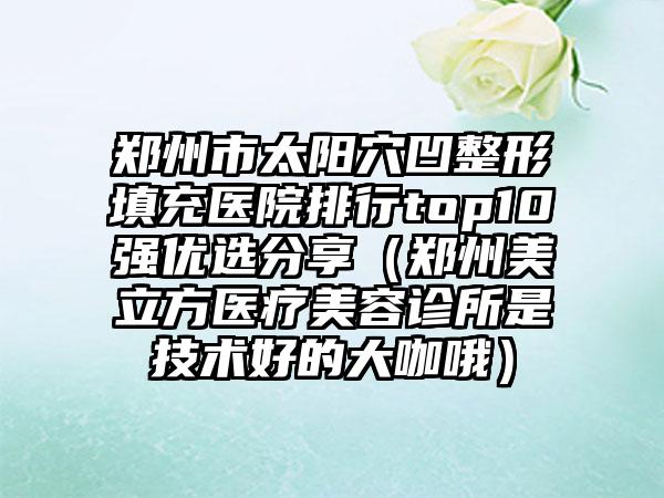 郑州市太阳穴凹整形填充医院排行top10强优选分享（郑州美立方医疗美容诊所是技术好的大咖哦）