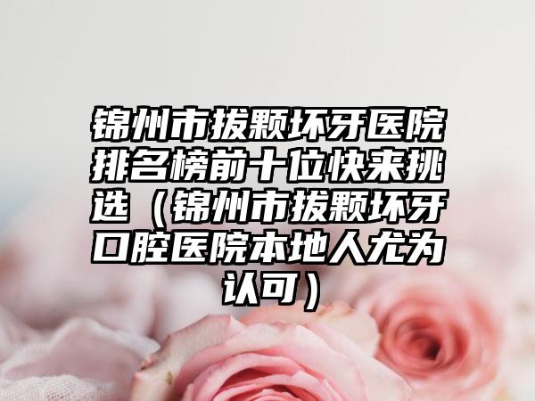 锦州市拔颗坏牙医院排名榜前十位快来挑选（锦州市拔颗坏牙口腔医院本地人尤为认可）