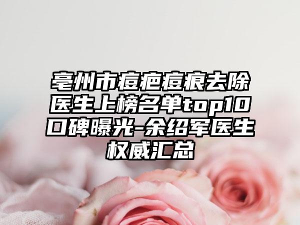 亳州市痘疤痘痕去除医生上榜名单top10口碑曝光-余绍军医生权威汇总