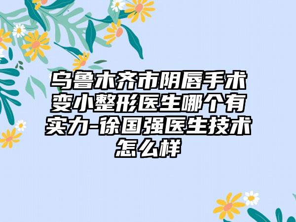 乌鲁木齐市阴唇手术变小整形医生哪个有实力-徐国强医生技术怎么样