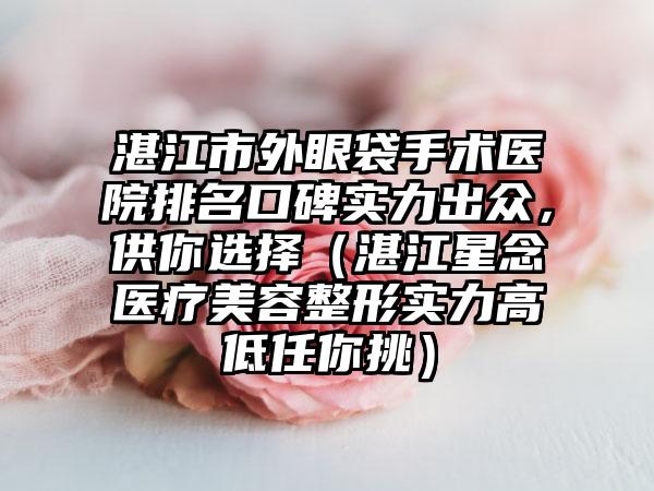 湛江市外眼袋手术医院排名口碑实力出众，供你选择（湛江星念医疗美容整形实力高低任你挑）