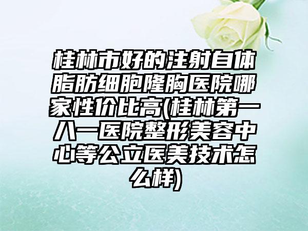 桂林市好的注射自体脂肪细胞隆胸医院哪家性价比高(桂林第一八一医院整形美容中心等公立医美技术怎么样)