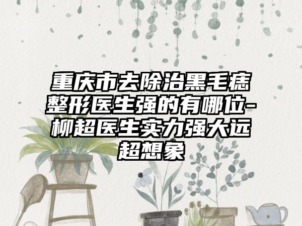 重庆市去除治黑毛痣整形医生强的有哪位-柳超医生实力强大远超想象