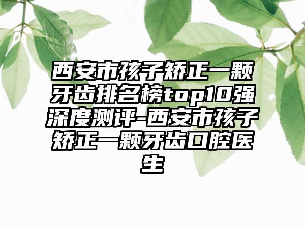 西安市孩子矫正一颗牙齿排名榜top10强深度测评-西安市孩子矫正一颗牙齿口腔医生