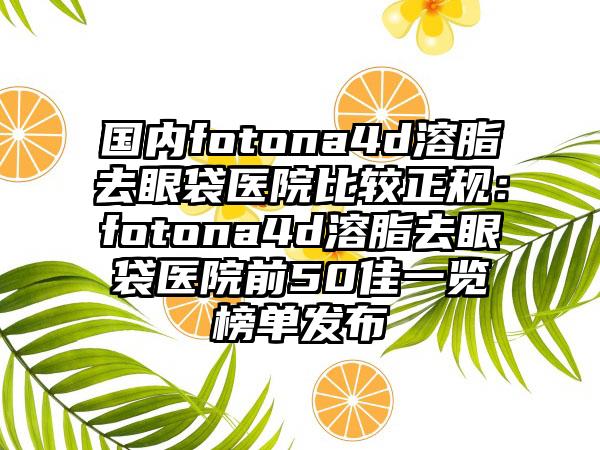 国内fotona4d溶脂去眼袋医院比较正规：fotona4d溶脂去眼袋医院前50佳一览榜单发布