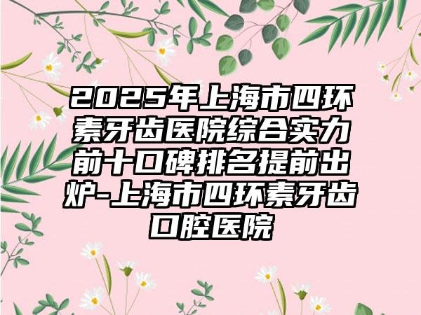 2025年上海市四环素牙齿医院综合实力前十口碑排名提前出炉-上海市四环素牙齿口腔医院