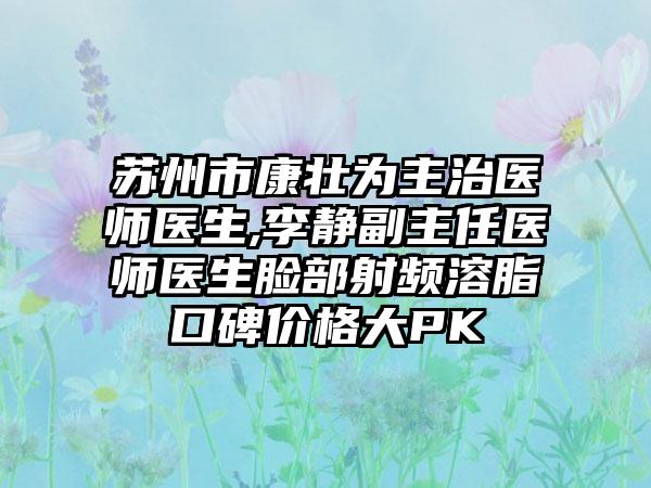苏州市康壮为主治医师医生,李静副主任医师医生脸部射频溶脂口碑价格大PK