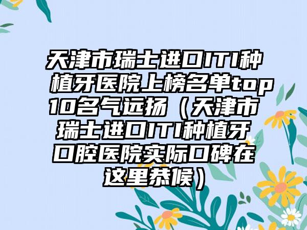 天津市瑞士进口ITI种植牙医院上榜名单top10名气远扬（天津市瑞士进口ITI种植牙口腔医院实际口碑在这里恭候）