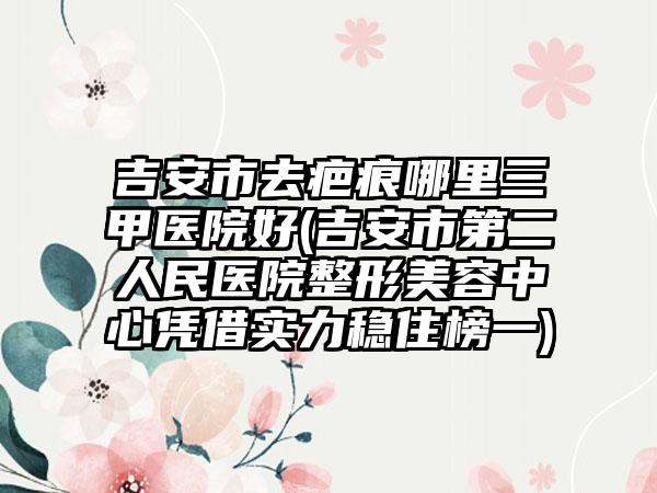 吉安市去疤痕哪里三甲医院好(吉安市第二人民医院整形美容中心凭借实力稳住榜一)