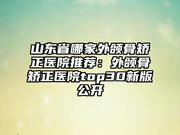 山东省哪家外颌骨矫正医院推荐：外颌骨矫正医院top30新版公开