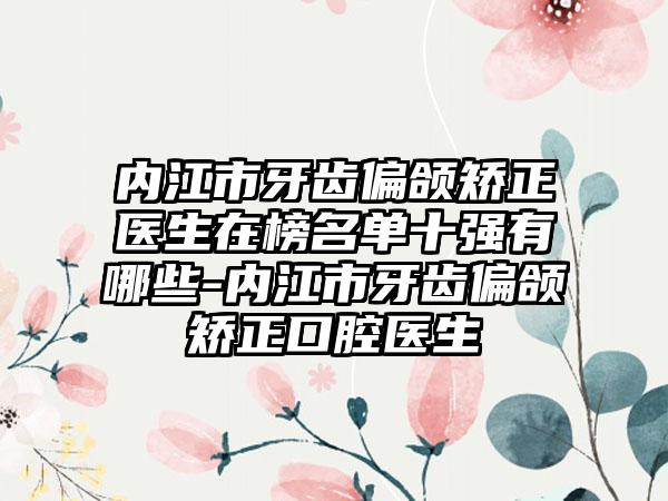 内江市牙齿偏颌矫正医生在榜名单十强有哪些-内江市牙齿偏颌矫正口腔医生