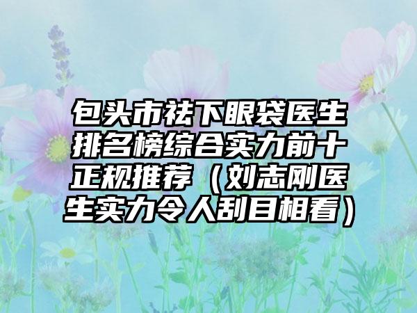 包头市祛下眼袋医生排名榜综合实力前十正规推荐（刘志刚医生实力令人刮目相看）