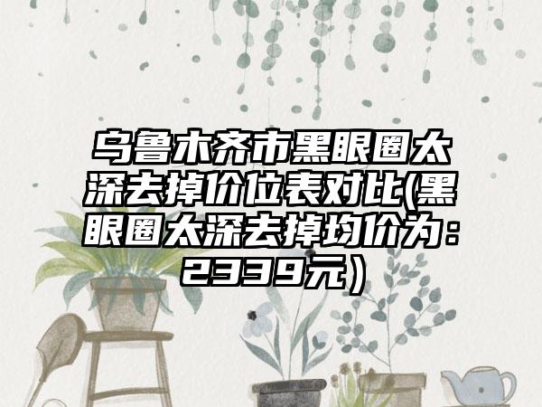 乌鲁木齐市黑眼圈太深去掉价位表对比(黑眼圈太深去掉均价为：2339元）