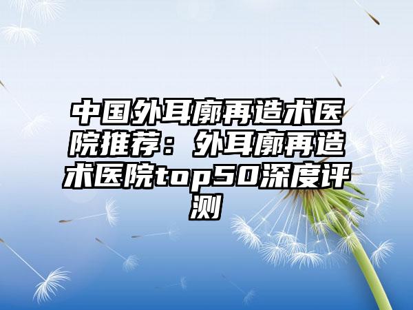 中国外耳廓再造术医院推荐：外耳廓再造术医院top50深度评测