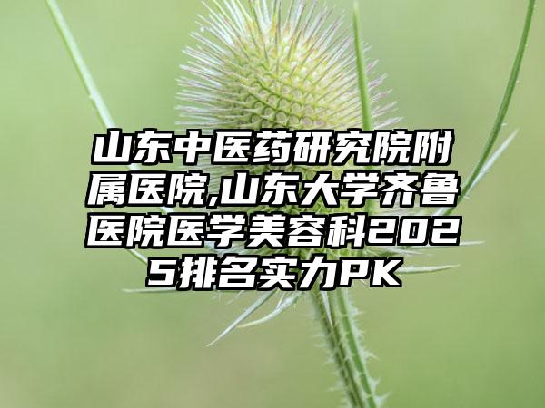 山东中医药研究院附属医院,山东大学齐鲁医院医学美容科2025排名实力PK