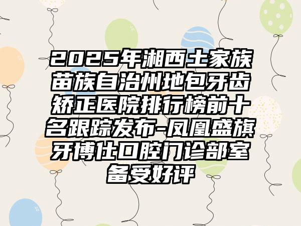 2025年湘西土家族苗族自治州地包牙齿矫正医院排行榜前十名跟踪发布-凤凰盛旗牙博仕口腔门诊部室备受好评