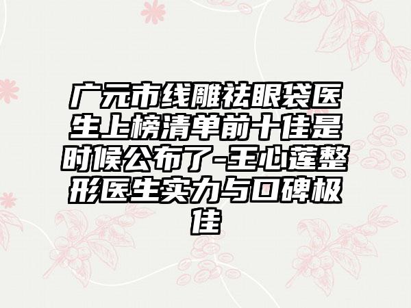 广元市线雕祛眼袋医生上榜清单前十佳是时候公布了-王心莲整形医生实力与口碑极佳