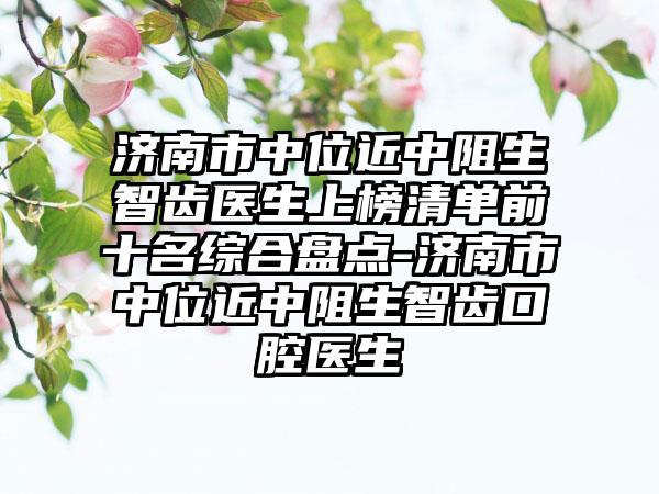 济南市中位近中阻生智齿医生上榜清单前十名综合盘点-济南市中位近中阻生智齿口腔医生