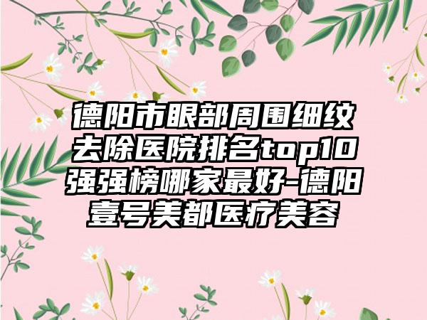 德阳市眼部周围细纹去除医院排名top10强强榜哪家最好-德阳壹号美都医疗美容