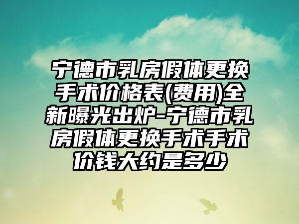 宁德市乳房假体更换手术价格表(费用)全新曝光出炉-宁德市乳房假体更换手术手术价钱大约是多少