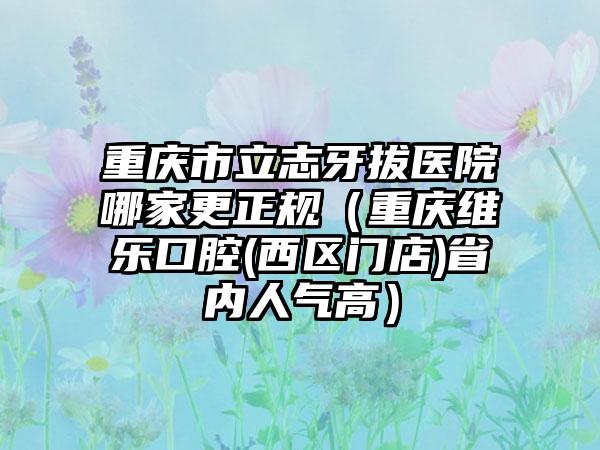 重庆市立志牙拔医院哪家更正规（重庆维乐口腔(西区门店)省内人气高）