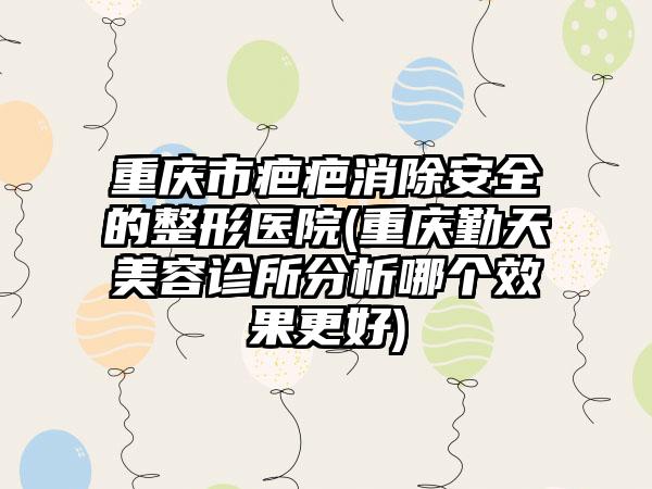 重庆市疤疤消除安全的整形医院(重庆勤天美容诊所分析哪个效果更好)