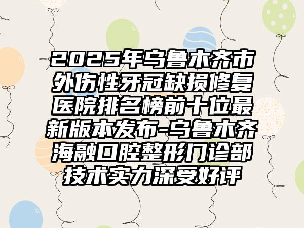 2025年乌鲁木齐市外伤性牙冠缺损修复医院排名榜前十位最新版本发布-乌鲁木齐海融口腔整形门诊部技术实力深受好评