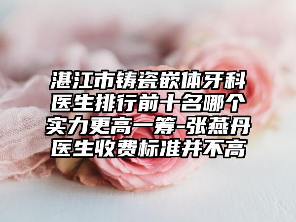 湛江市铸瓷嵌体牙科医生排行前十名哪个实力更高一筹-张燕丹医生收费标准并不高