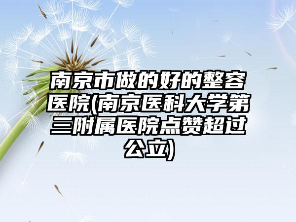 南京市做的好的整容医院(南京医科大学第三附属医院点赞超过公立)