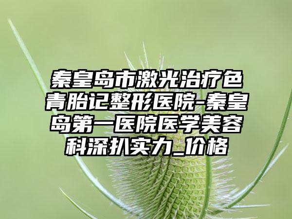 秦皇岛市激光治疗色青胎记整形医院-秦皇岛第一医院医学美容科深扒实力_价格