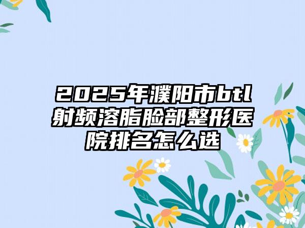 2025年濮阳市btl射频溶脂脸部整形医院排名怎么选
