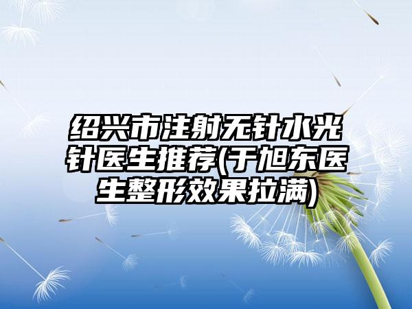 绍兴市注射无针水光针医生推荐(于旭东医生整形效果拉满)