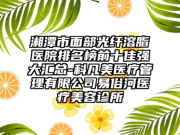 湘潭市面部光纤溶脂医院排名榜前十佳强大汇总-科凡美医疗管理有限公司易俗河医疗美容诊所