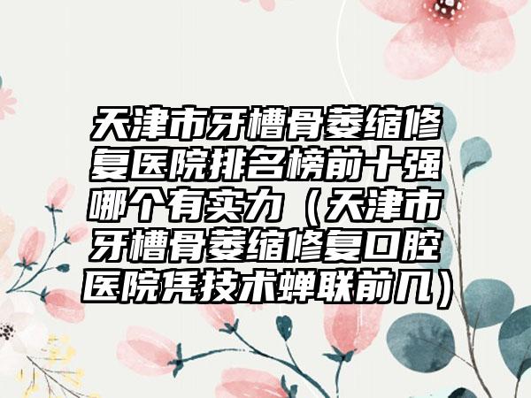 天津市牙槽骨萎缩修复医院排名榜前十强哪个有实力（天津市牙槽骨萎缩修复口腔医院凭技术蝉联前几）