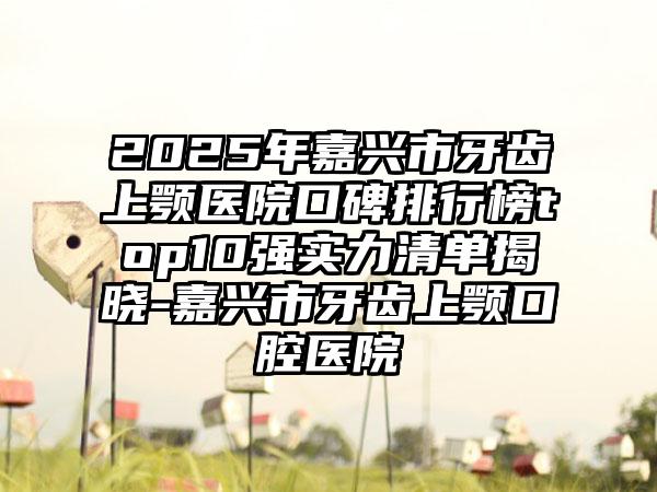 2025年嘉兴市牙齿上颚医院口碑排行榜top10强实力清单揭晓-嘉兴市牙齿上颚口腔医院