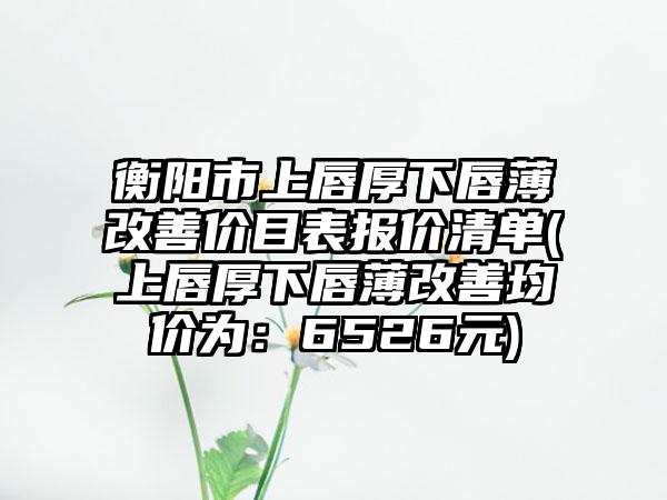 衡阳市上唇厚下唇薄改善价目表报价清单(上唇厚下唇薄改善均价为：6526元)