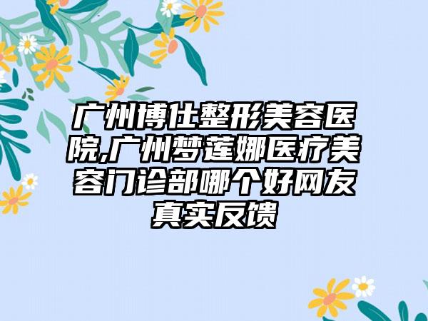 广州博仕整形美容医院,广州梦莲娜医疗美容门诊部哪个好网友真实反馈
