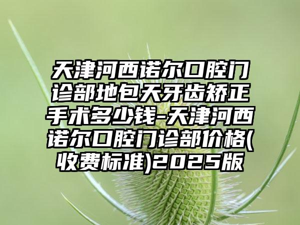 天津河西诺尔口腔门诊部地包天牙齿矫正手术多少钱-天津河西诺尔口腔门诊部价格(收费标准)2025版