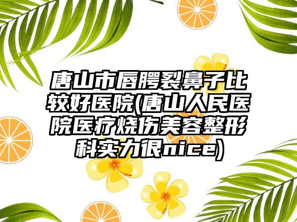 唐山市唇腭裂鼻子比较好医院(唐山人民医院医疗烧伤美容整形科实力很nice)