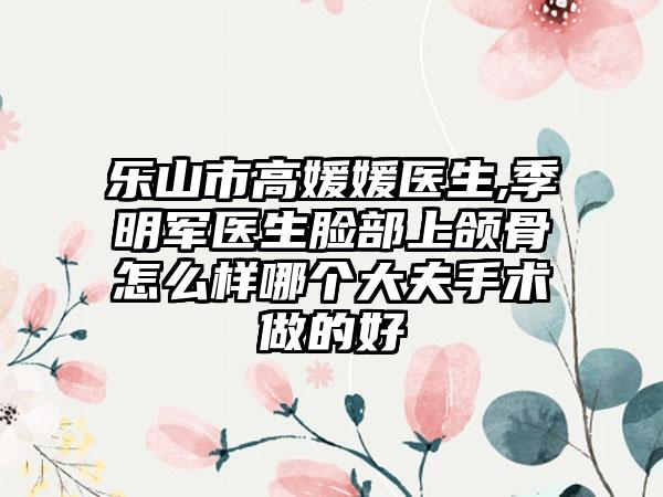 乐山市高媛媛医生,季明军医生脸部上颌骨怎么样哪个大夫手术做的好