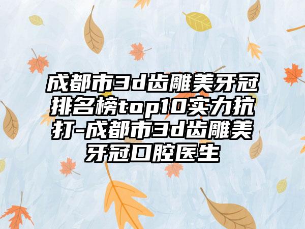 成都市3d齿雕美牙冠排名榜top10实力抗打-成都市3d齿雕美牙冠口腔医生
