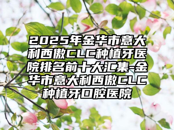 2025年金华市意大利西傲CLC种植牙医院排名前十大汇集-金华市意大利西傲CLC种植牙口腔医院