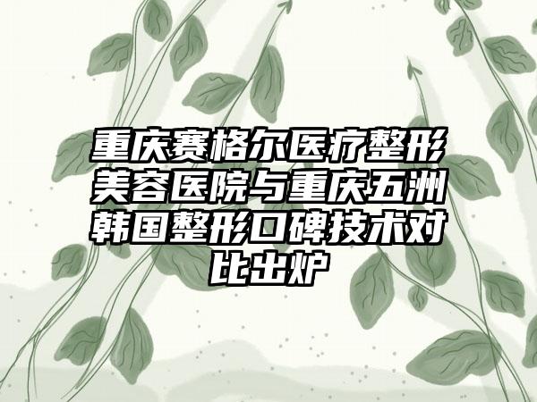 重庆赛格尔医疗整形美容医院与重庆五洲韩国整形口碑技术对比出炉