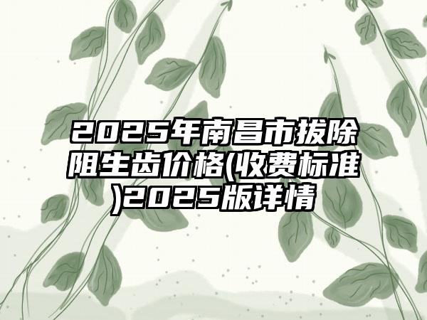 2025年南昌市拔除阻生齿价格(收费标准)2025版详情