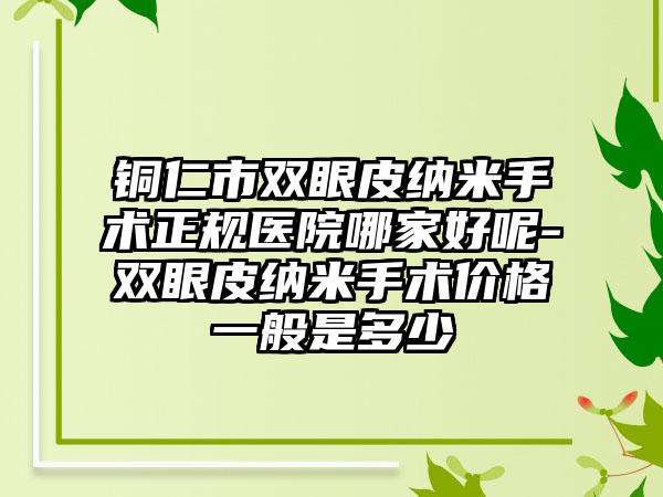 铜仁市双眼皮纳米手术正规医院哪家好呢-双眼皮纳米手术价格一般是多少