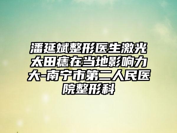潘延斌整形医生激光太田痣在当地影响力大-南宁市第二人民医院整形科