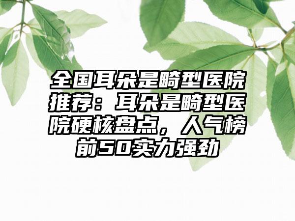 全国耳朵是畸型医院推荐：耳朵是畸型医院硬核盘点，人气榜前50实力强劲
