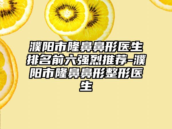 濮阳市隆鼻鼻形医生排名前六强烈推荐-濮阳市隆鼻鼻形整形医生