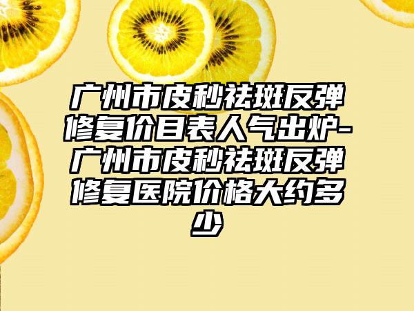 广州市皮秒祛斑反弹修复价目表人气出炉-广州市皮秒祛斑反弹修复医院价格大约多少