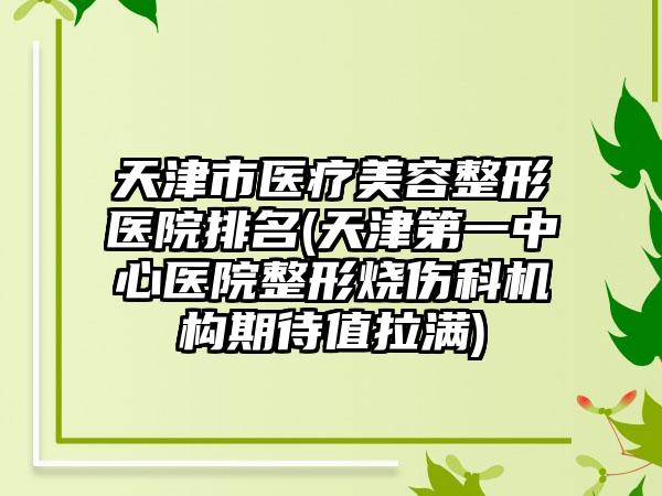 天津市医疗美容整形医院排名(天津第一中心医院整形烧伤科机构期待值拉满)